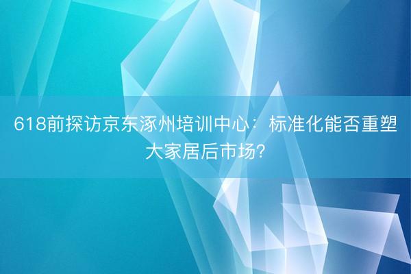618前探访京东涿州培训中心：标准化能否重塑大家居后市场？