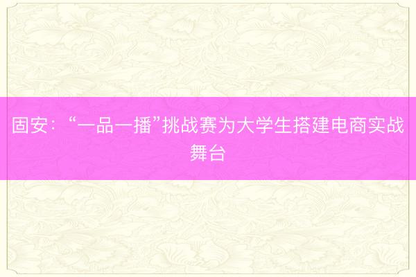 固安：“一品一播”挑战赛为大学生搭建电商实战舞台