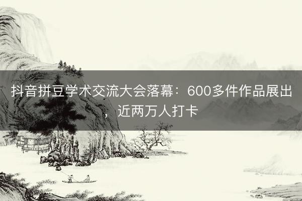 抖音拼豆学术交流大会落幕：600多件作品展出，近两万人打卡