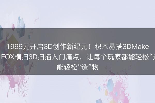 1999元开启3D创作新纪元！积木易搭3DMakerpro FOX横扫3D扫描入门痛点，让每个玩家都能轻松“造”物