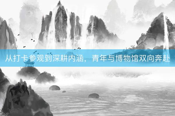 从打卡参观到深耕内涵，青年与博物馆双向奔赴