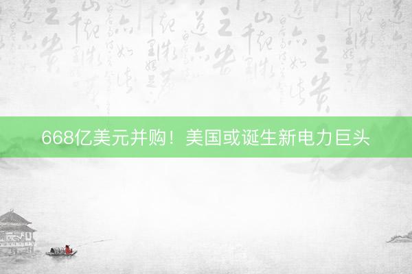 668亿美元并购！美国或诞生新电力巨头