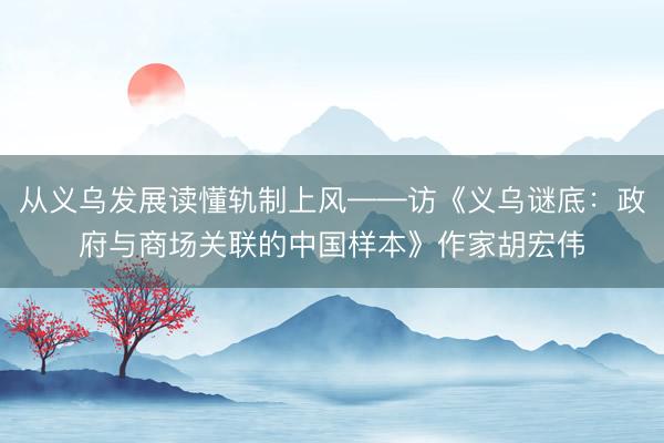 从义乌发展读懂轨制上风——访《义乌谜底:政府与商场关联的中国样本》作家胡宏伟
