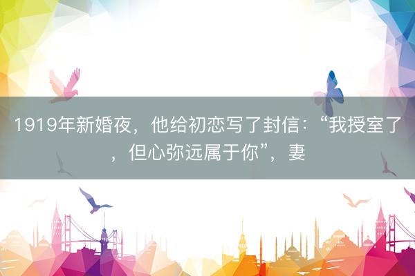 1919年新婚夜，他给初恋写了封信：“我授室了，但心弥远属于你”，妻