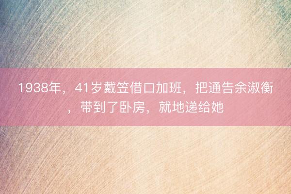 1938年,41岁戴笠借口加班,把通告余淑衡,带到了卧房,就地递给她