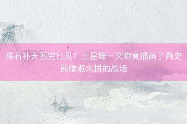 炼石补天图穷匕见？三星堆一文物竟描画了两史前端淑火拼的战场