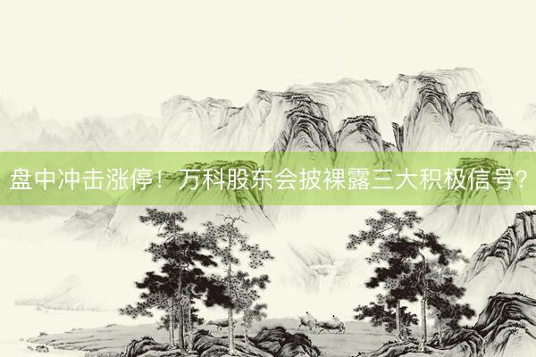 盘中冲击涨停！万科股东会披裸露三大积极信号？