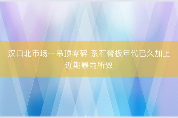 汉口北市场一吊顶零碎 系石膏板年代已久加上近期暴雨所致