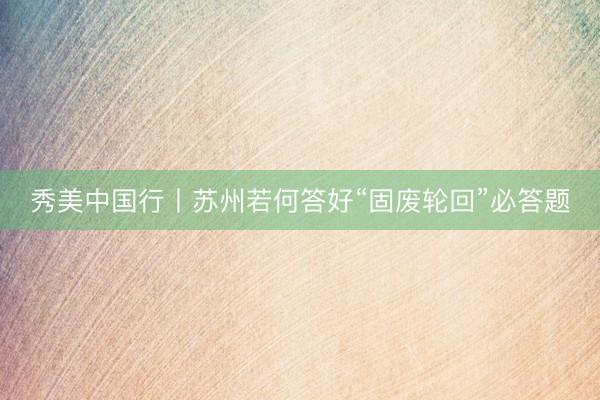 秀美中国行丨苏州若何答好“固废轮回”必答题