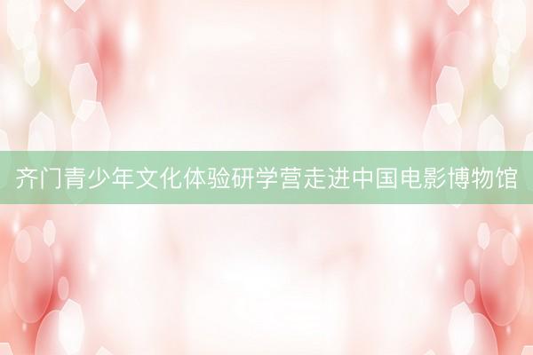 齐门青少年文化体验研学营走进中国电影博物馆
