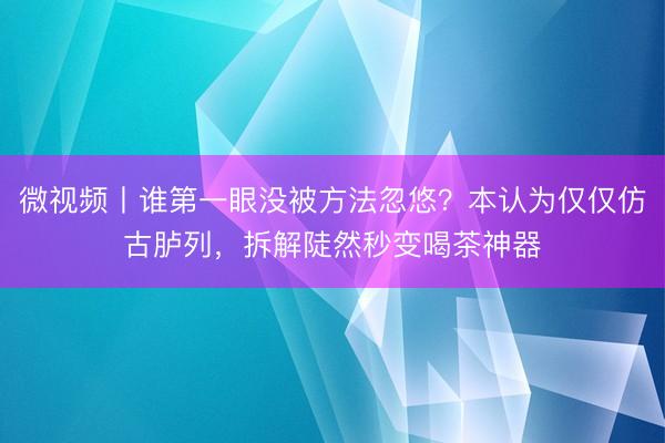 微视频丨谁第一眼没被方法忽悠？本认为仅仅仿古胪列，拆解陡然秒变喝茶神器
