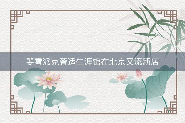 斐雪派克奢适生涯馆在北京又添新店