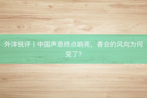 外洋锐评丨中国声息终点响亮，香会的风向为何变了？