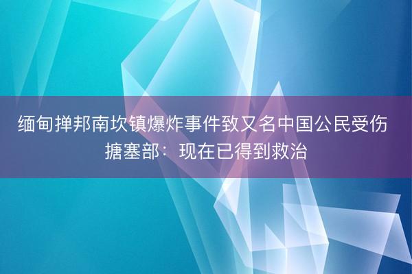 缅甸掸邦南坎镇爆炸事件致又名中国公民受伤 搪塞部：现在已得到救治