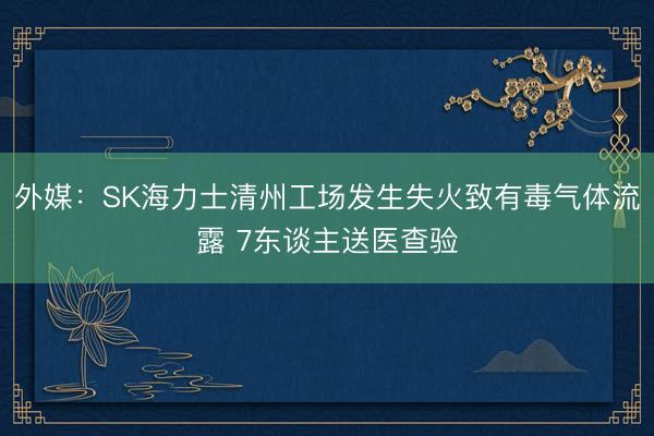 外媒：SK海力士清州工场发生失火致有毒气体流露 7东谈主送医查验