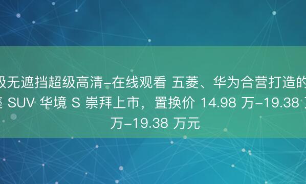 A级无遮挡超级高清-在线观看 五菱、华为合营打造的大六座 SUV 华境 S 崇拜上市，置换价 14.98 万-19.38 万元