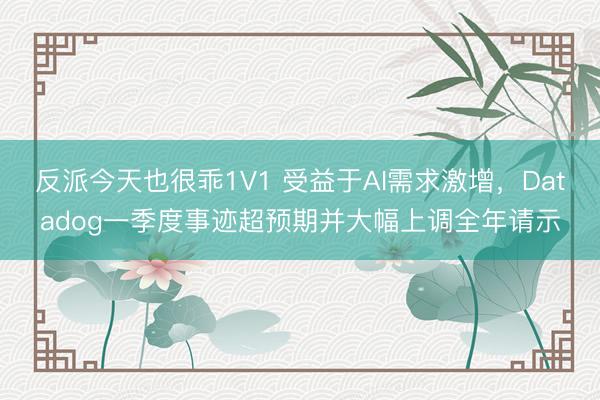 反派今天也很乖1V1 受益于AI需求激增，Datadog一季度事迹超预期并大幅上调全年请示