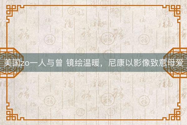 美国zo一人与曾 镜绘温暖，尼康以影像致意母爱