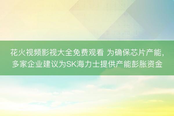 花火视频影视大全免费观看 为确保芯片产能，多家企业建议为SK海力士提供产能彭胀资金