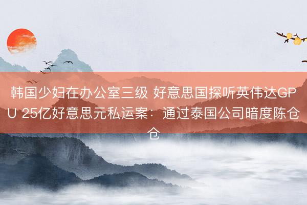 韩国少妇在办公室三级 好意思国探听英伟达GPU 25亿好意思元私运案：通过泰国公司暗度陈仓