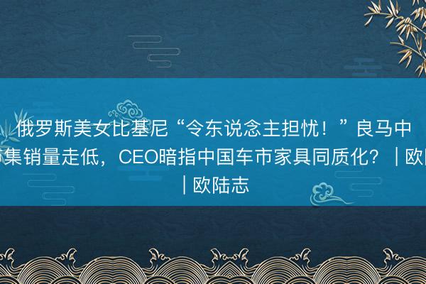 俄罗斯美女比基尼 “令东说念主担忧！” 良马中国市集销量走低，CEO暗指中国车市家具同质化？ | 欧陆志
