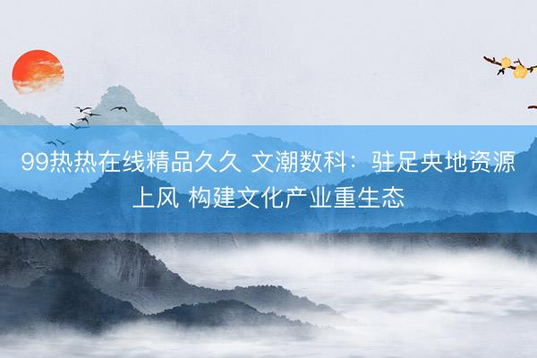 99热热在线精品久久 文潮数科：驻足央地资源上风 构建文化产业重生态