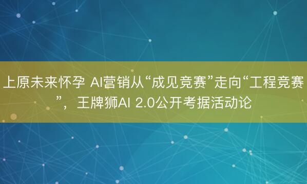 上原未来怀孕 AI营销从“成见竞赛”走向“工程竞赛”，王牌狮AI 2.0公开考据活动论