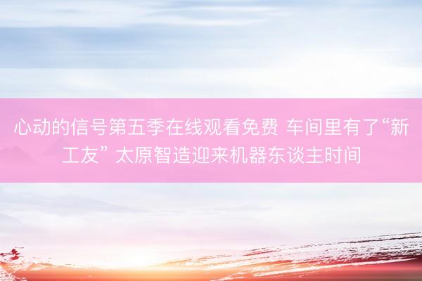 心动的信号第五季在线观看免费 车间里有了“新工友” 太原智造迎来机器东谈主时间