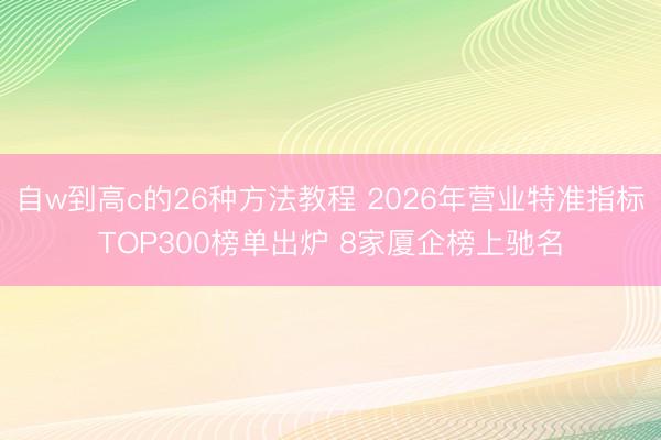 自w到高c的26种方法教程 2026年营业特准指标TOP300榜单出炉 8家厦企榜上驰名