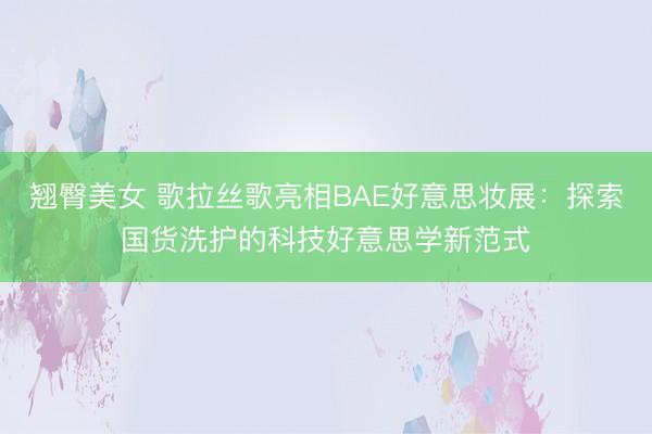 翘臀美女 歌拉丝歌亮相BAE好意思妆展：探索国货洗护的科技好意思学新范式
