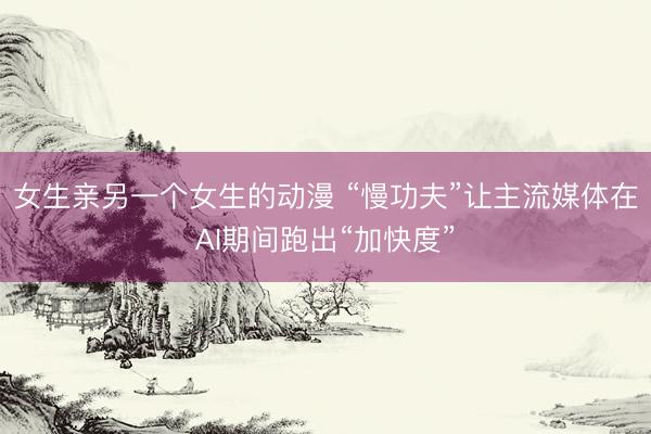 女生亲另一个女生的动漫 “慢功夫”让主流媒体在AI期间跑出“加快度”