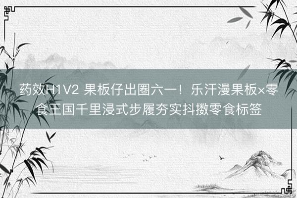 药效H1V2 果板仔出圈六一！乐汗漫果板×零食王国千里浸式步履夯实抖擞零食标签