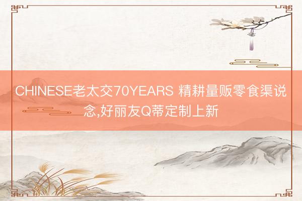 CHINESE老太交70YEARS 精耕量贩零食渠说念,好丽友Q蒂定制上新