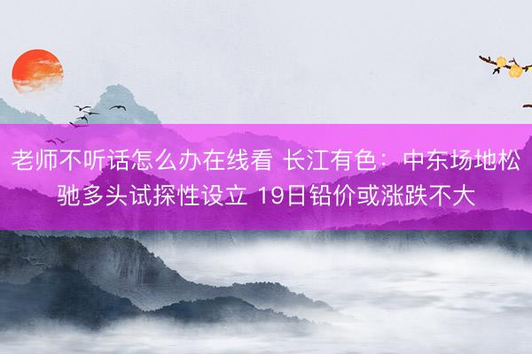 老师不听话怎么办在线看 长江有色：中东场地松驰多头试探性设立 19日铅价或涨跌不大