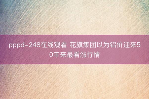 pppd-248在线观看 花旗集团以为铝价迎来50年来最看涨行情