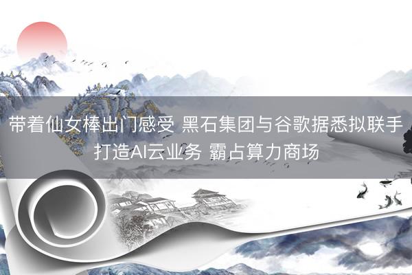 带着仙女棒出门感受 黑石集团与谷歌据悉拟联手打造AI云业务 霸占算力商场