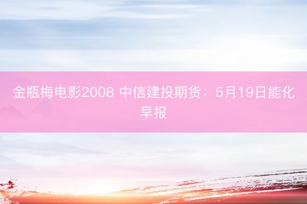 金瓶梅电影2008 中信建投期货：5月19日能化早报