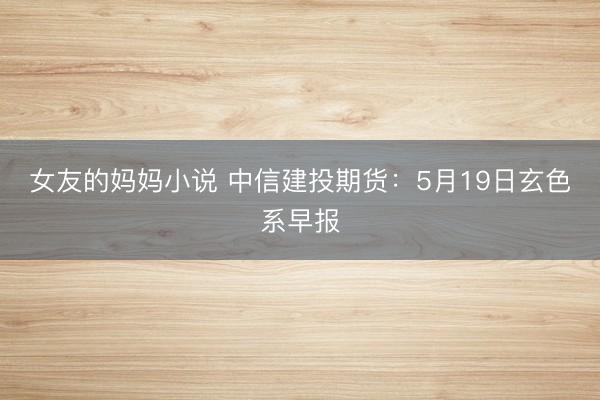 女友的妈妈小说 中信建投期货：5月19日玄色系早报