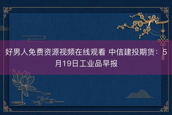 好男人免费资源视频在线观看 中信建投期货：5月19日工业品早报