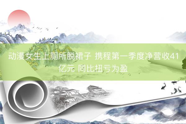 动漫女生上厕所脱裙子 携程第一季度净营收41亿元 同比扭亏为盈