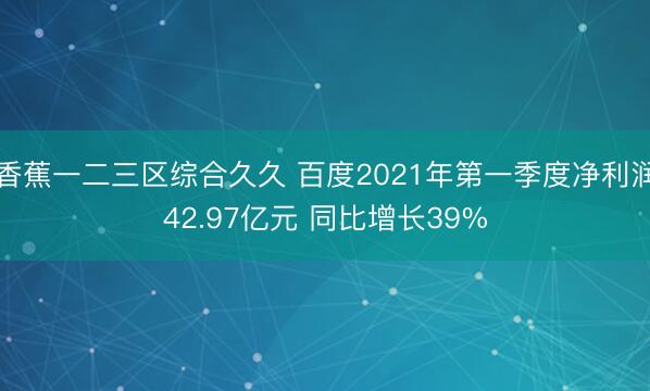 香蕉一二三区综合久久 百度2021年第一季度净利润42.97亿元 同比增长39%