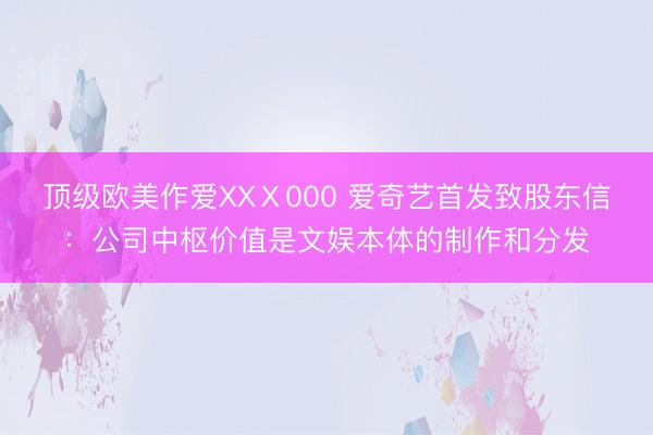 顶级欧美作爱XXⅩ000 爱奇艺首发致股东信：公司中枢价值是文娱本体的制作和分发
