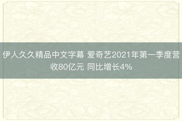 伊人久久精品中文字幕 爱奇艺2021年第一季度营收80亿元 同比增长4%