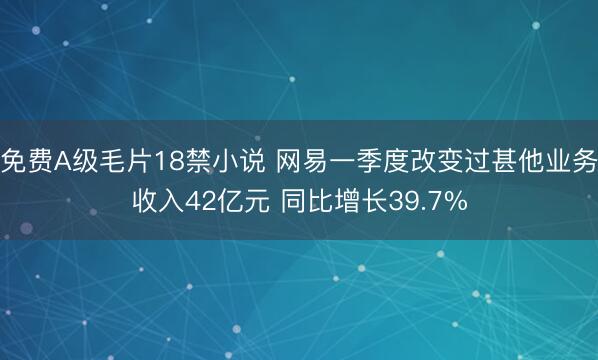 免费A级毛片18禁小说 网易一季度改变过甚他业务收入42亿元 同比增长39.7%