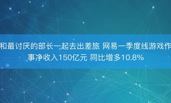 和最讨厌的部长一起去出差旅 网易一季度线游戏作事净收入150亿元 同比增多10.8%