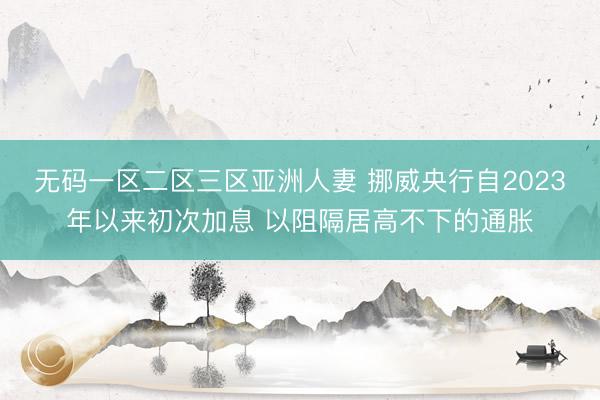 无码一区二区三区亚洲人妻 挪威央行自2023年以来初次加息 以阻隔居高不下的通胀