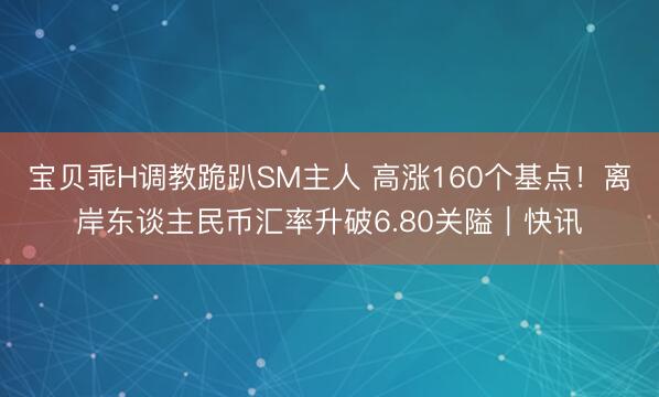 宝贝乖H调教跪趴SM主人 高涨160个基点！离岸东谈主民币汇率升破6.80关隘｜快讯