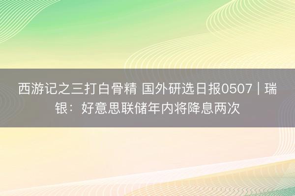 西游记之三打白骨精 国外研选日报0507 | 瑞银：好意思联储年内将降息两次