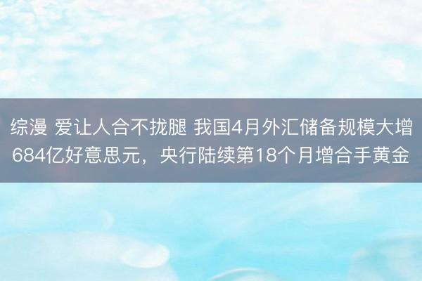 综漫 爱让人合不拢腿 我国4月外汇储备规模大增684亿好意思元，央行陆续第18个月增合手黄金