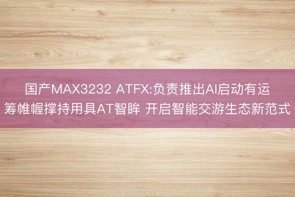 国产MAX3232 ATFX:负责推出AI启动有运筹帷幄撑持用具AT智眸 开启智能交游生态新范式